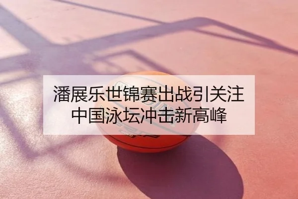 潘展乐世锦赛出战引关注 中国泳坛冲击新高峰