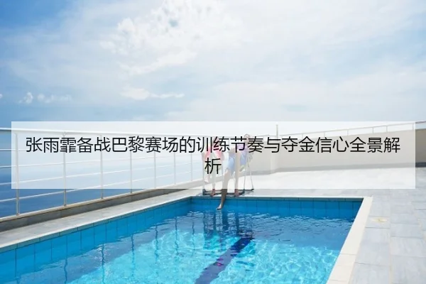 张雨霏备战巴黎赛场的训练节奏与夺金信心全景解析